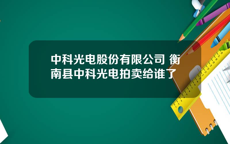 中科光电股份有限公司 衡南县中科光电拍卖给谁了